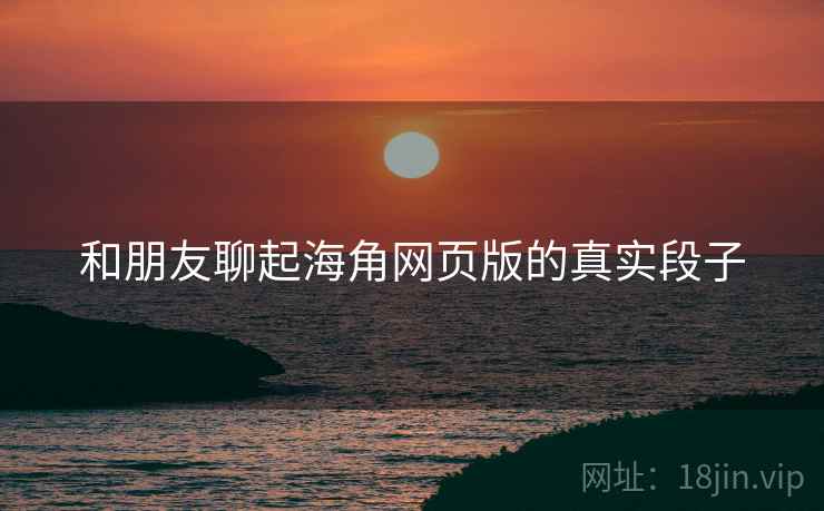 和朋友聊起海角网页版的真实段子 和朋友聊起海角网页版的真实段子