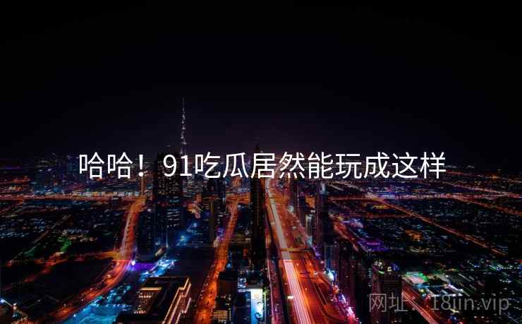 哈哈!91吃瓜居然能玩成这样 哈哈!91吃瓜居然能玩成这样