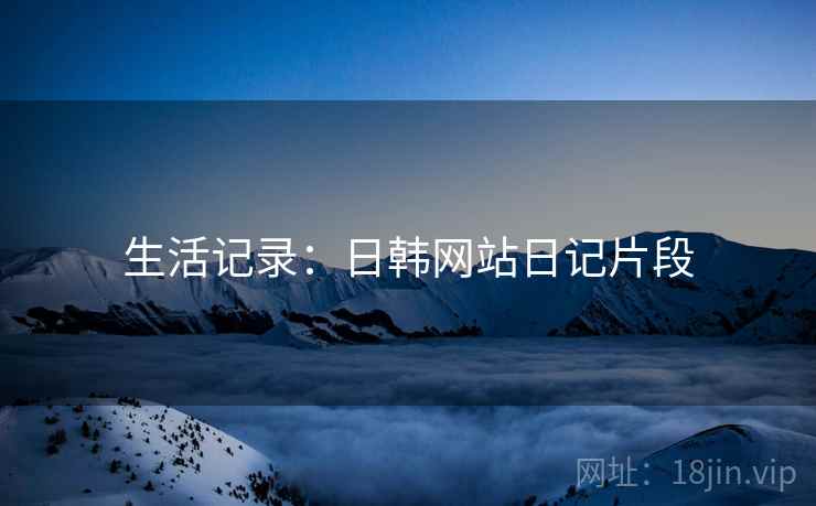 生活记录:日韩网站日记片段 生活记录:日韩网站日记片段